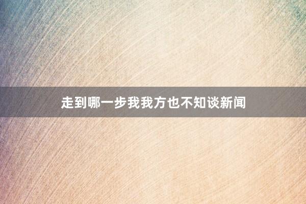 走到哪一步我我方也不知谈新闻