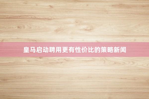 皇马启动聘用更有性价比的策略新闻