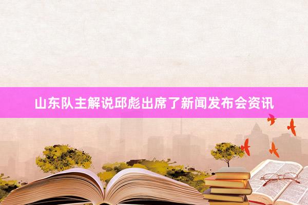 山东队主解说邱彪出席了新闻发布会资讯
