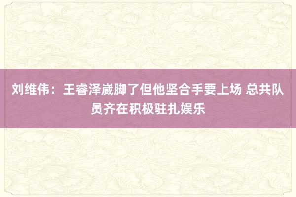 刘维伟：王睿泽崴脚了但他坚合手要上场 总共队员齐在积极驻扎娱乐