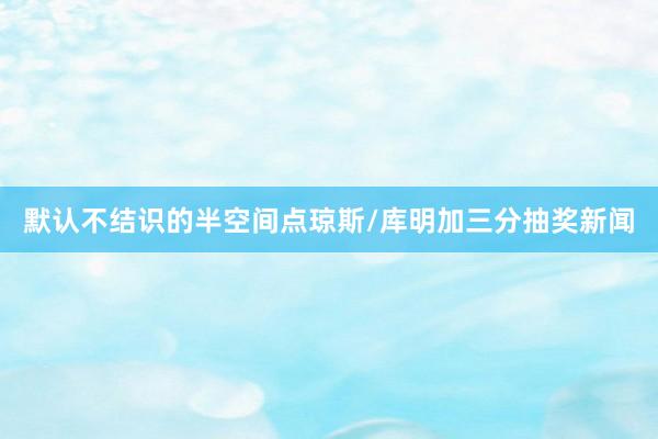 默认不结识的半空间点琼斯/库明加三分抽奖新闻