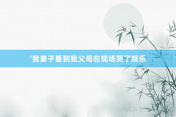 ’我妻子看到我父母在现场哭了娱乐