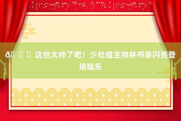 😍这也太帅了吧！少壮组主帅林书豪闪亮登场娱乐