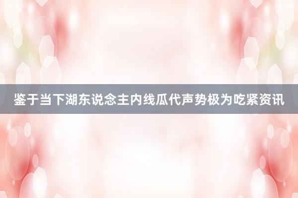 鉴于当下湖东说念主内线瓜代声势极为吃紧资讯