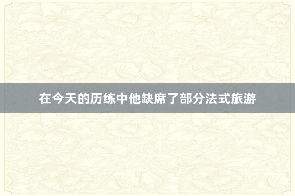 在今天的历练中他缺席了部分法式旅游