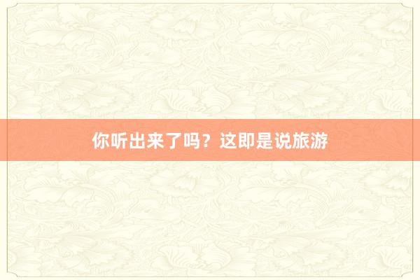 你听出来了吗?这即是说旅游