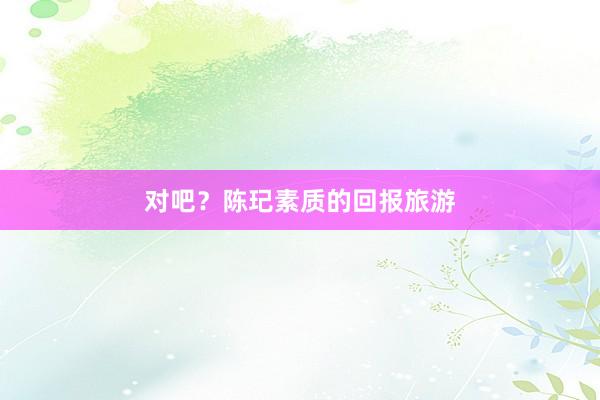 对吧?陈玘素质的回报旅游