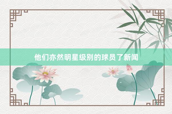 他们亦然明星级别的球员了新闻