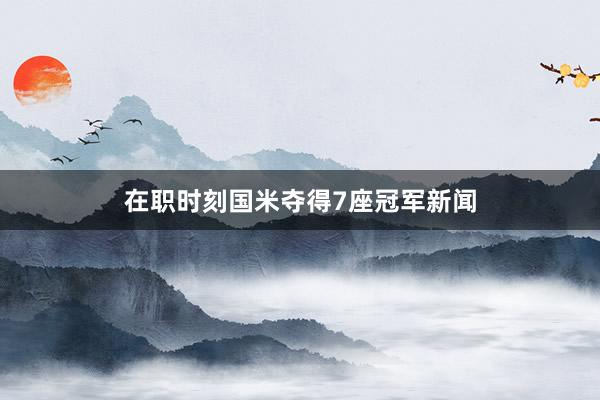 在职时刻国米夺得7座冠军新闻