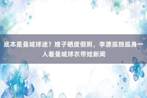 底本是曼城球迷？嫂子晒度假照，李源孤独孤身一人着曼城球衣带娃新闻