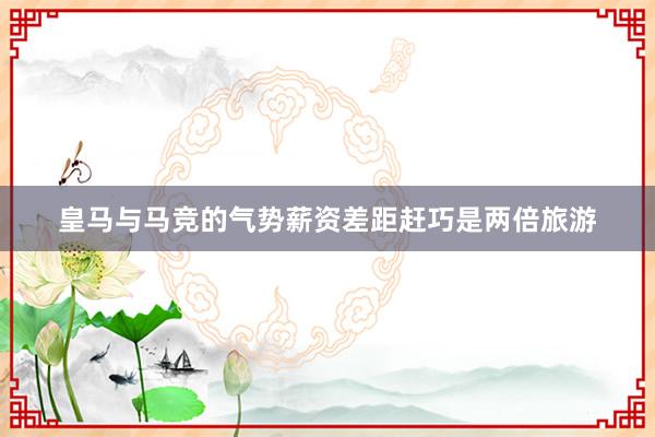 皇马与马竞的气势薪资差距赶巧是两倍旅游