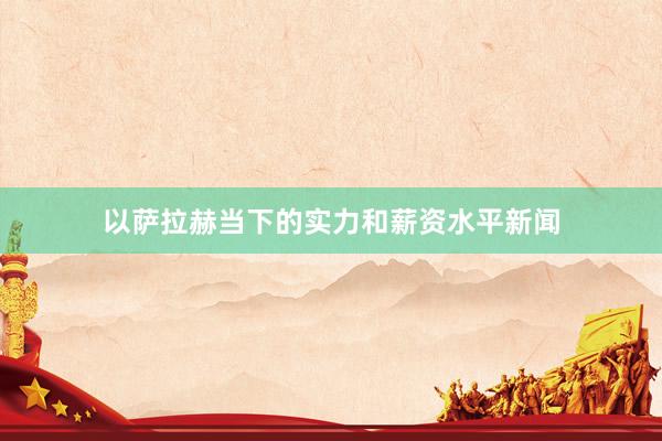 以萨拉赫当下的实力和薪资水平新闻