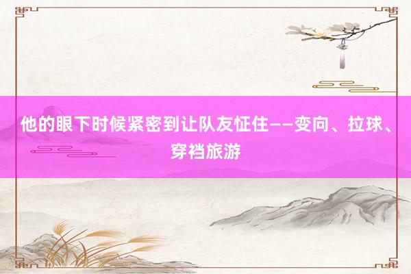 他的眼下时候紧密到让队友怔住——变向、拉球、穿裆旅游