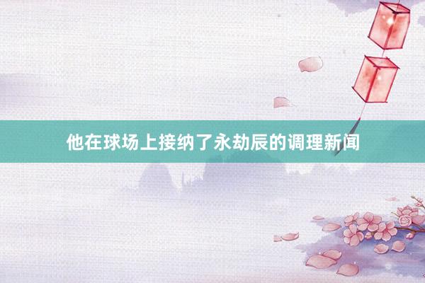 他在球场上接纳了永劫辰的调理新闻
