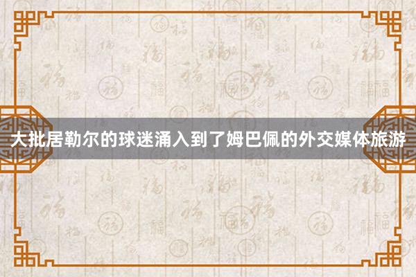 大批居勒尔的球迷涌入到了姆巴佩的外交媒体旅游