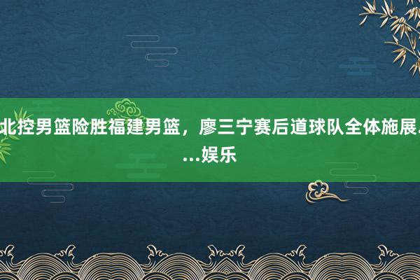 北控男篮险胜福建男篮，廖三宁赛后道球队全体施展....娱乐