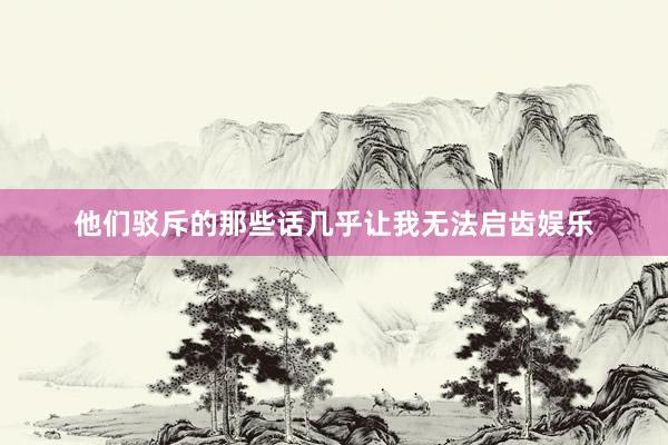 他们驳斥的那些话几乎让我无法启齿娱乐