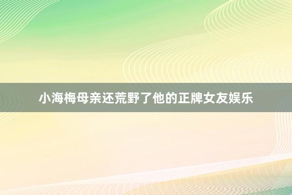 小海梅母亲还荒野了他的正牌女友娱乐