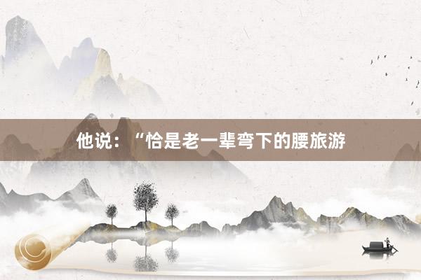 他说:“恰是老一辈弯下的腰旅游