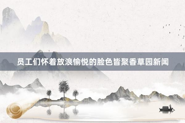 员工们怀着放浪愉悦的脸色皆聚香草园新闻