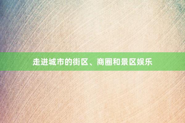 走进城市的街区、商圈和景区娱乐