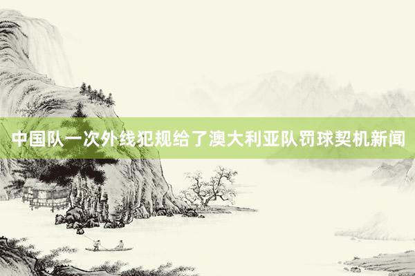 中国队一次外线犯规给了澳大利亚队罚球契机新闻