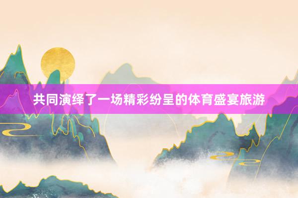 共同演绎了一场精彩纷呈的体育盛宴旅游