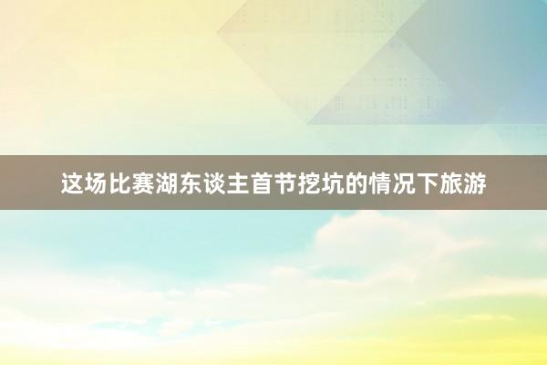 这场比赛湖东谈主首节挖坑的情况下旅游