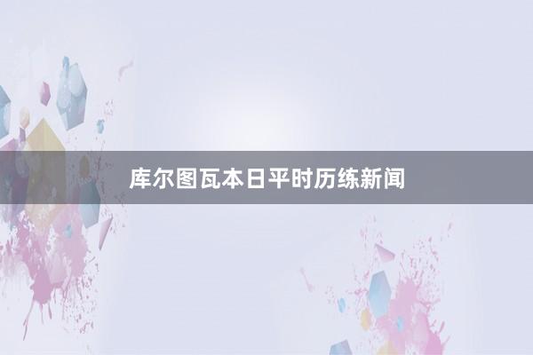 库尔图瓦本日平时历练新闻