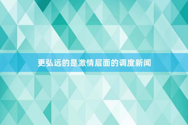 更弘远的是激情层面的调度新闻