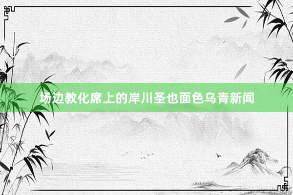 场边教化席上的岸川圣也面色乌青新闻