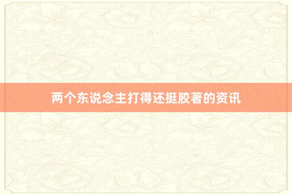 两个东说念主打得还挺胶著的资讯