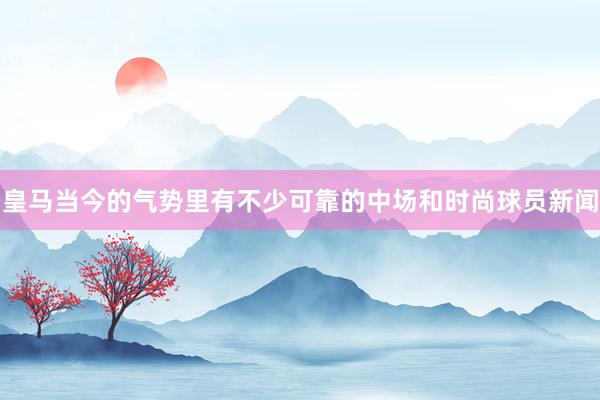 皇马当今的气势里有不少可靠的中场和时尚球员新闻