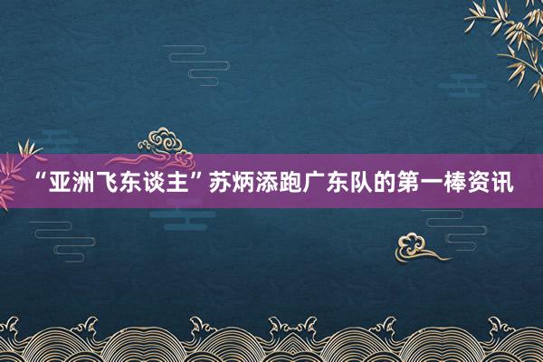 “亚洲飞东谈主”苏炳添跑广东队的第一棒资讯
