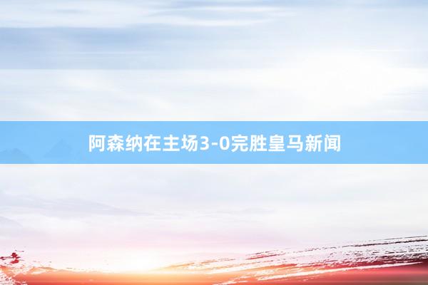 阿森纳在主场3-0完胜皇马新闻