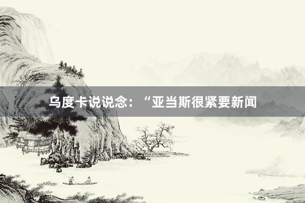 乌度卡说说念:“亚当斯很紧要新闻