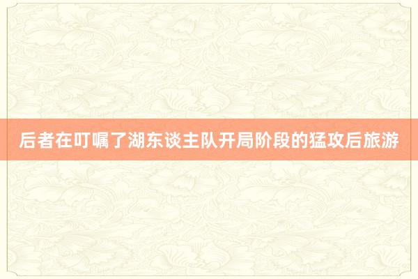 后者在叮嘱了湖东谈主队开局阶段的猛攻后旅游