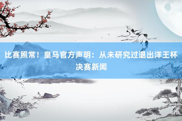 比赛照常！皇马官方声明：从未研究过退出洋王杯决赛新闻