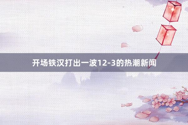 开场铁汉打出一波12-3的热潮新闻