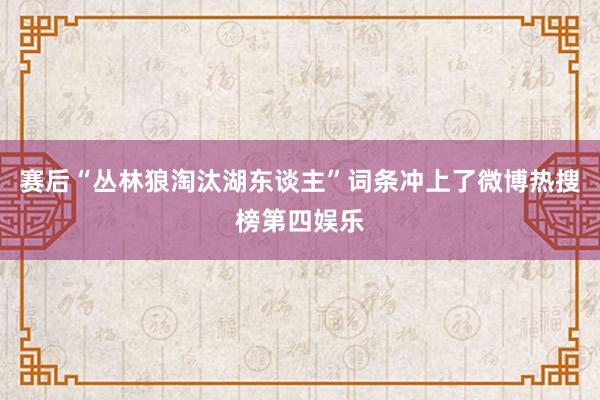 赛后“丛林狼淘汰湖东谈主”词条冲上了微博热搜榜第四娱乐