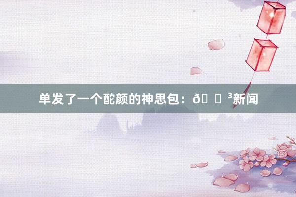 单发了一个酡颜的神思包：😳新闻