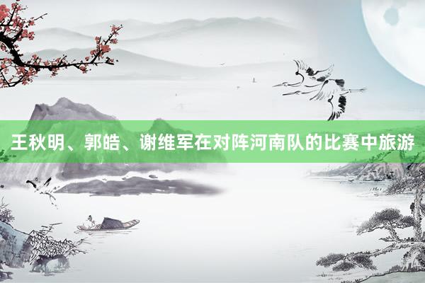 王秋明、郭皓、谢维军在对阵河南队的比赛中旅游