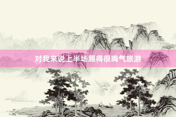 对我来说上半场踢得很晦气旅游