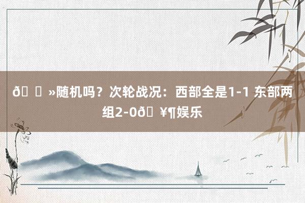 👻随机吗？次轮战况：西部全是1-1 东部两组2-0🥶娱乐