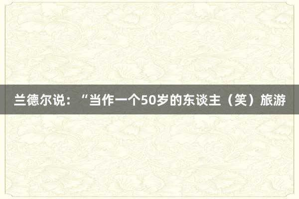 兰德尔说：“当作一个50岁的东谈主（笑）旅游