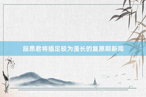 段昂君将插足较为漫长的复原期新闻