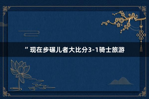 ”现在步碾儿者大比分3-1骑士旅游