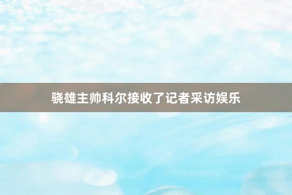 骁雄主帅科尔接收了记者采访娱乐
