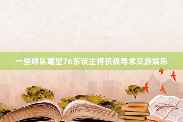 一些球队瞻望76东谈主将积极寻求交游娱乐