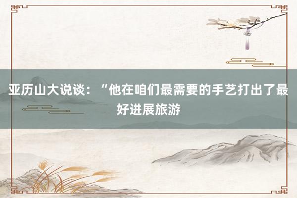 亚历山大说谈：“他在咱们最需要的手艺打出了最好进展旅游